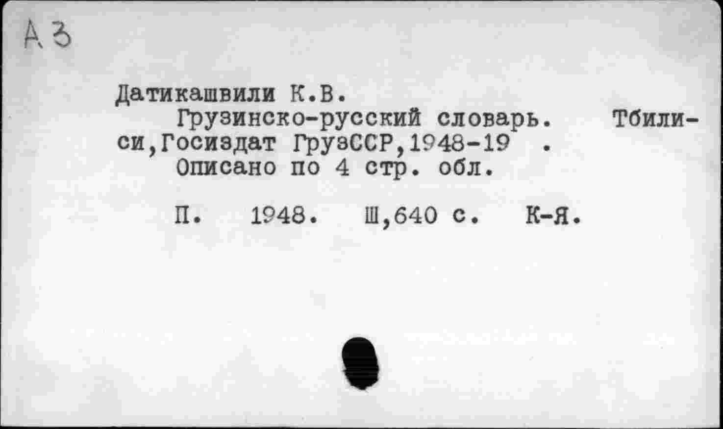 ﻿Датикашвили К.В.
Грузинско-русский словарь. Тбилиси, Госиздат ГрузССР,1948-19 .
Описано по 4 стр. обл.
П. 1948.	Ш,б40 С. К-Я.